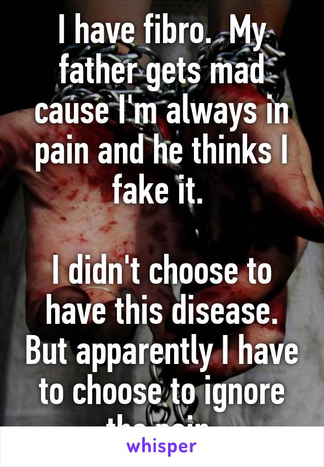 I have fibro.  My father gets mad cause I'm always in pain and he thinks I fake it. 

I didn't choose to have this disease. But apparently I have to choose to ignore the pain.