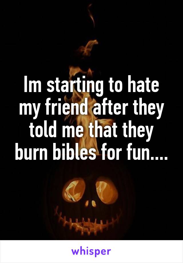 Im starting to hate my friend after they told me that they burn bibles for fun....
