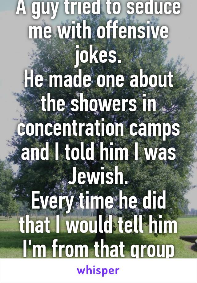 A guy tried to seduce me with offensive jokes.
He made one about the showers in concentration camps and I told him I was Jewish.
Every time he did that I would tell him I'm from that group of people.