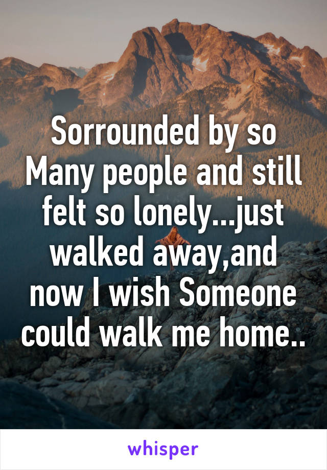Sorrounded by so Many people and still felt so lonely...just walked away,and now I wish Someone could walk me home..