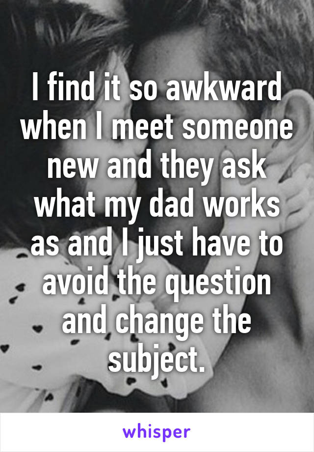 I find it so awkward when I meet someone new and they ask what my dad works as and I just have to avoid the question and change the subject.