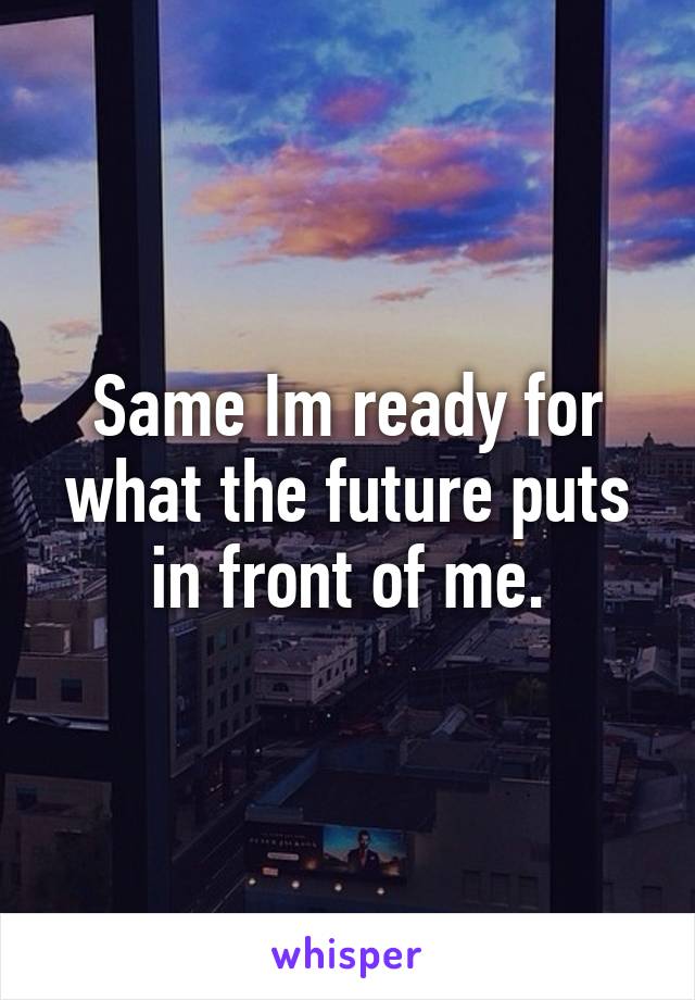 Same Im ready for what the future puts in front of me.