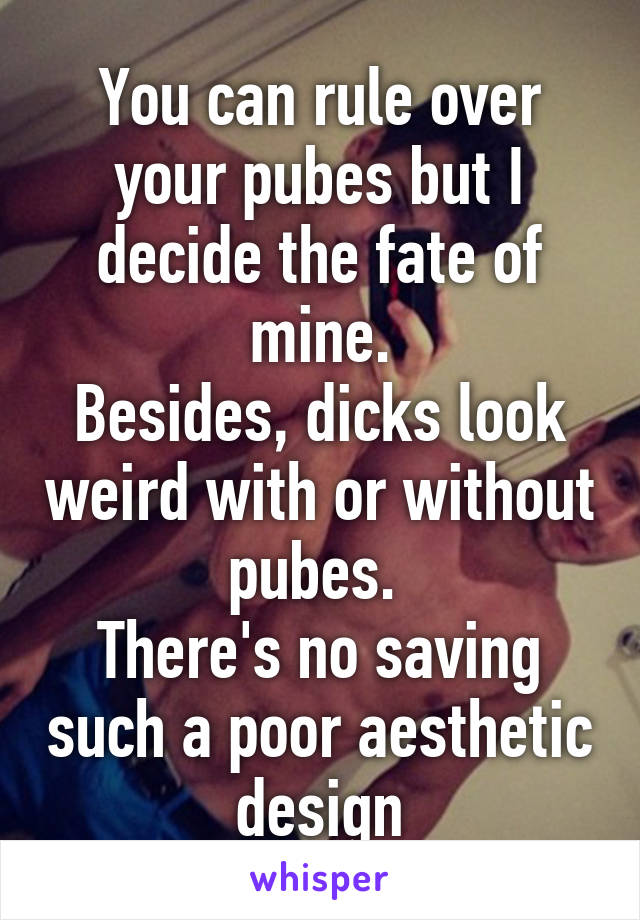 You can rule over your pubes but I decide the fate of mine.
Besides, dicks look weird with or without pubes. 
There's no saving such a poor aesthetic design