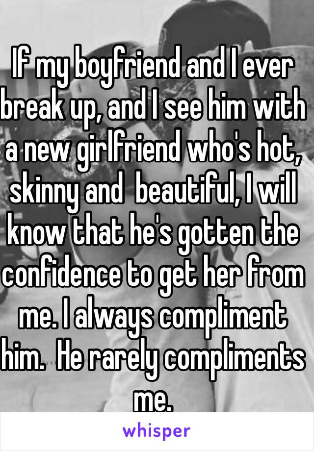 If my boyfriend and I ever break up, and I see him with a new girlfriend who's hot, skinny and  beautiful, I will know that he's gotten the confidence to get her from me. I always compliment him.  He rarely compliments me. 