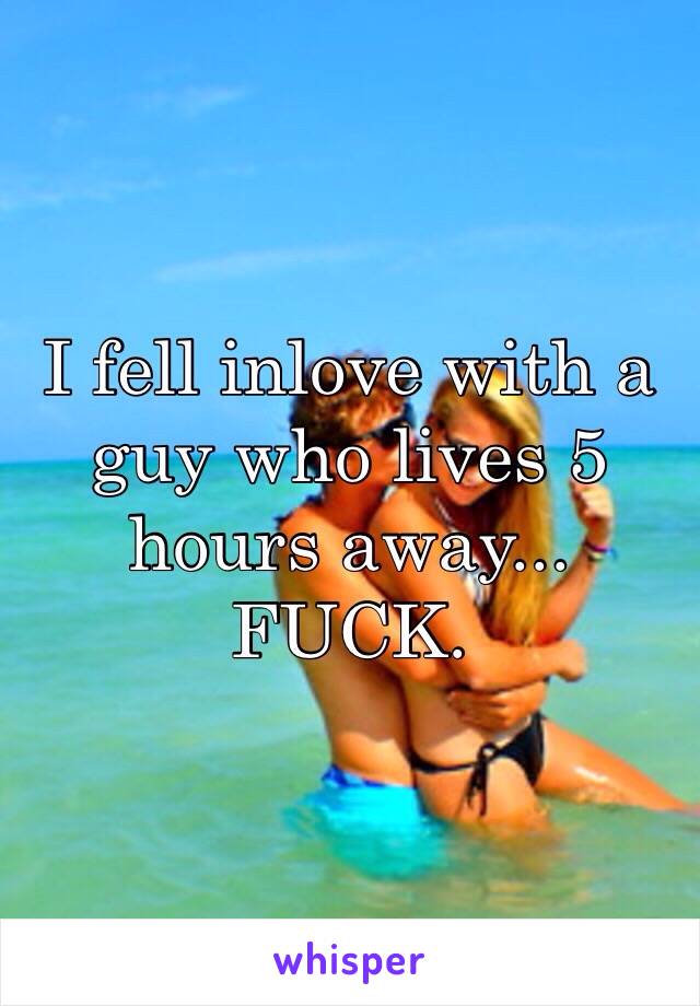 I fell inlove with a guy who lives 5 hours away... 
FUCK. 