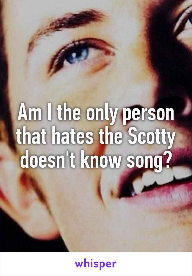 Am I the only person that hates the Scotty doesn't know song?