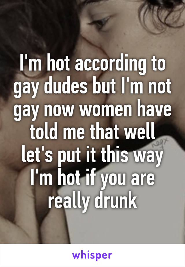I'm hot according to gay dudes but I'm not gay now women have told me that well let's put it this way I'm hot if you are really drunk