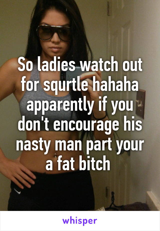 So ladies watch out for squrtle hahaha apparently if you don't encourage his nasty man part your a fat bitch 
