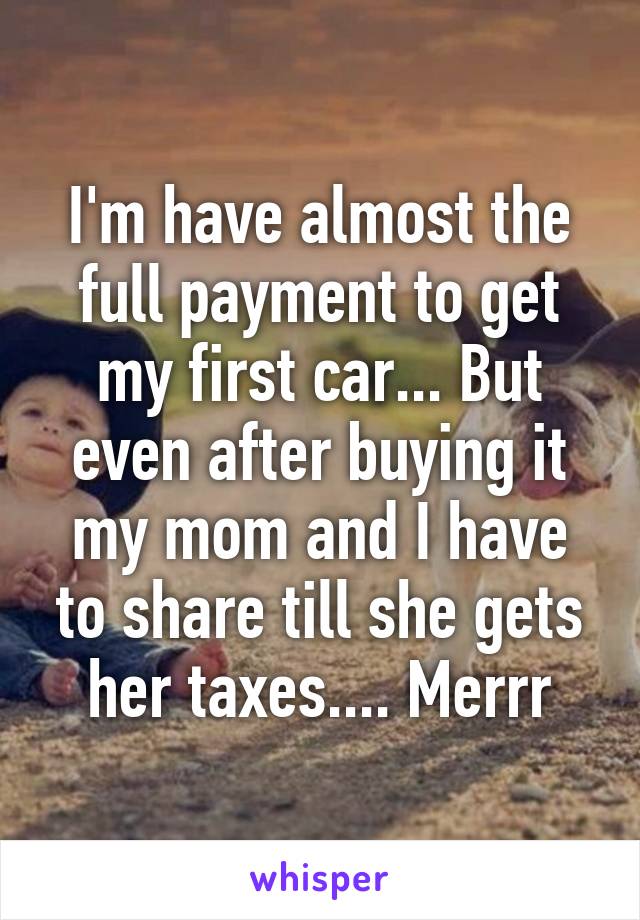 I'm have almost the full payment to get my first car... But even after buying it my mom and I have to share till she gets her taxes.... Merrr