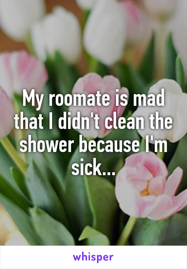 My roomate is mad that I didn't clean the shower because I'm sick...