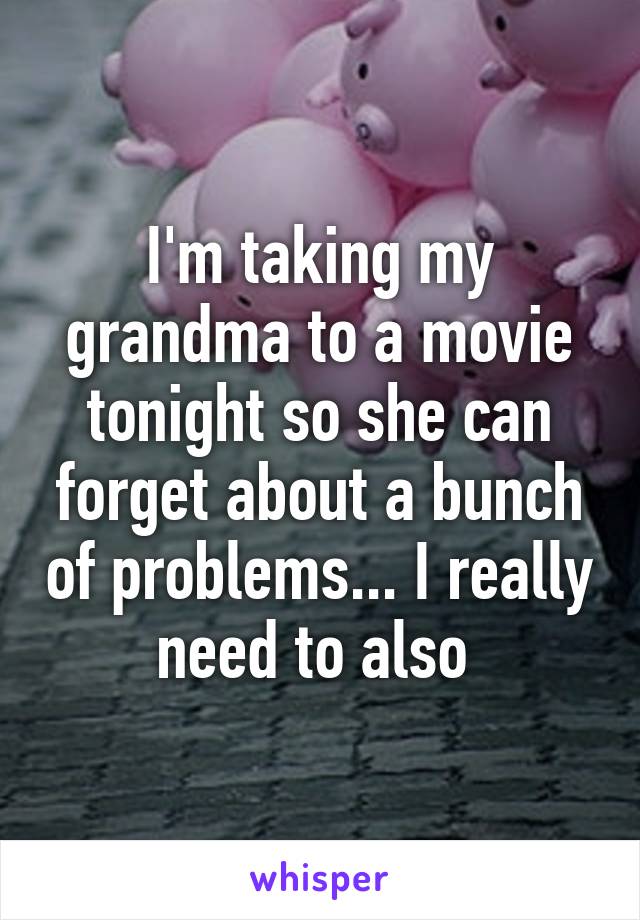I'm taking my grandma to a movie tonight so she can forget about a bunch of problems... I really need to also 