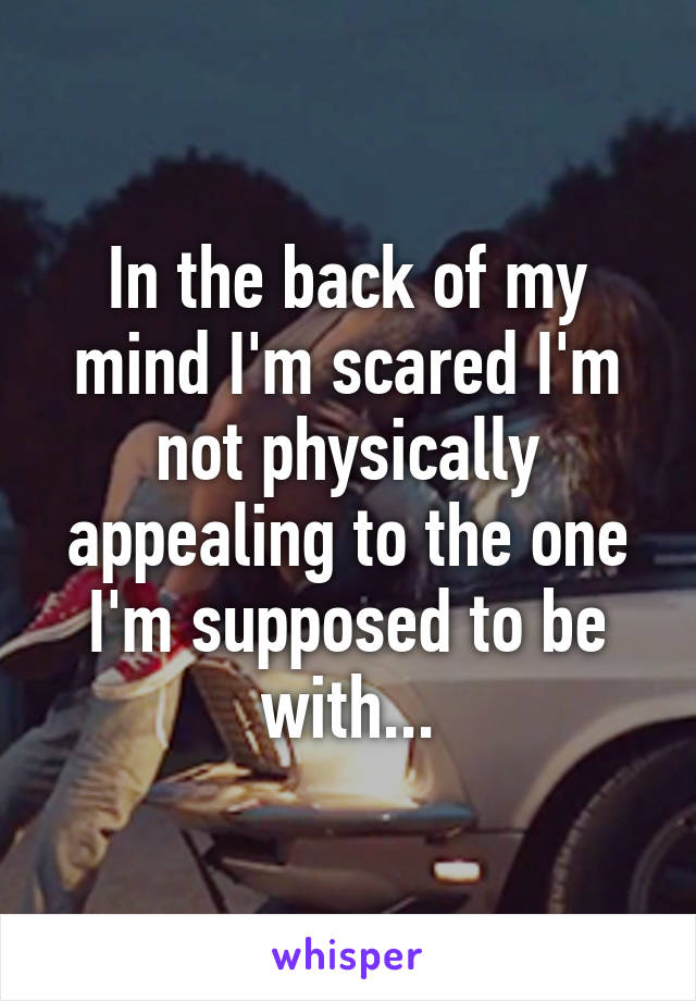 In the back of my mind I'm scared I'm not physically appealing to the one I'm supposed to be with...