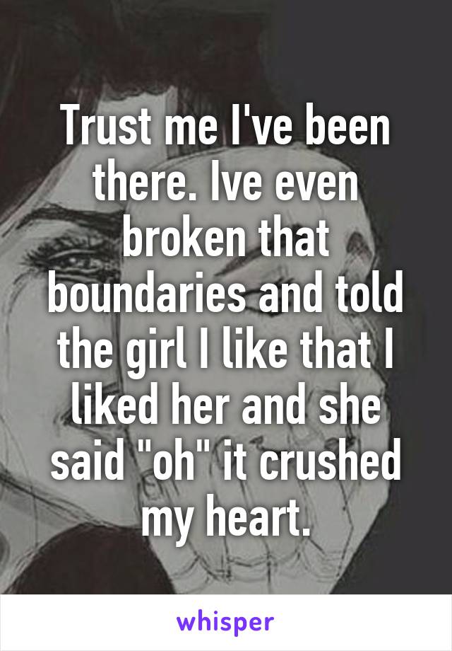 Trust me I've been there. Ive even broken that boundaries and told the girl I like that I liked her and she said "oh" it crushed my heart.