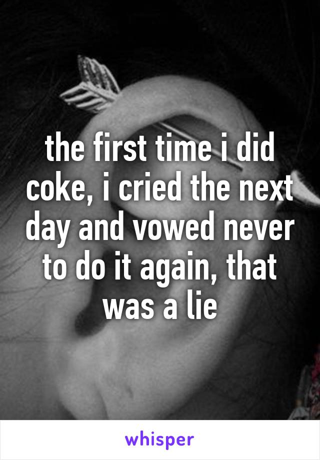 the first time i did coke, i cried the next day and vowed never to do it again, that was a lie