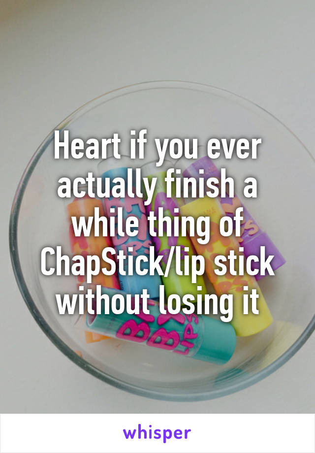 Heart if you ever actually finish a while thing of ChapStick/lip stick without losing it