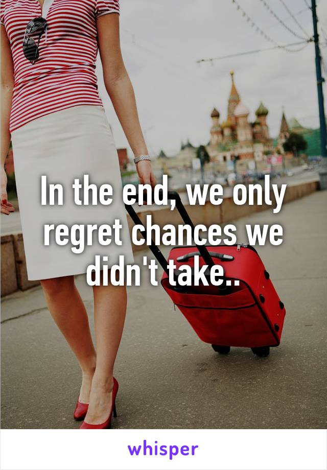 In the end, we only regret chances we didn't take..