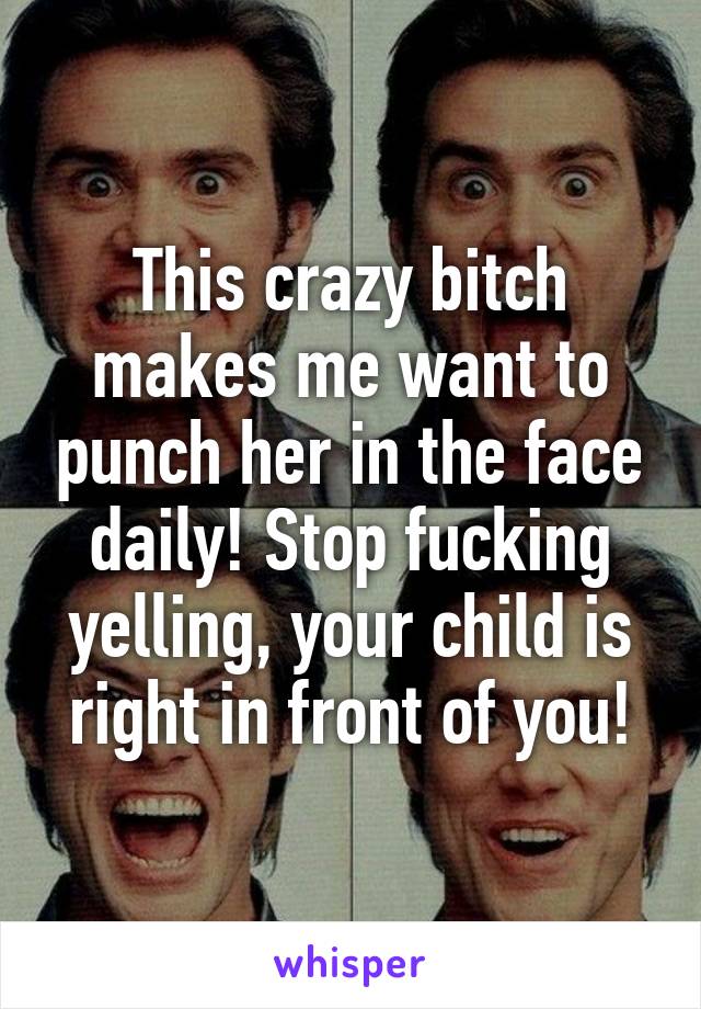 This crazy bitch makes me want to punch her in the face daily! Stop fucking yelling, your child is right in front of you!