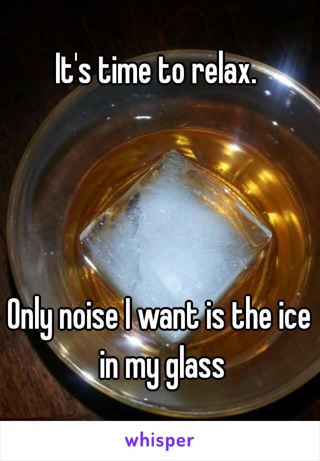 It's time to relax. 




Only noise I want is the ice in my glass