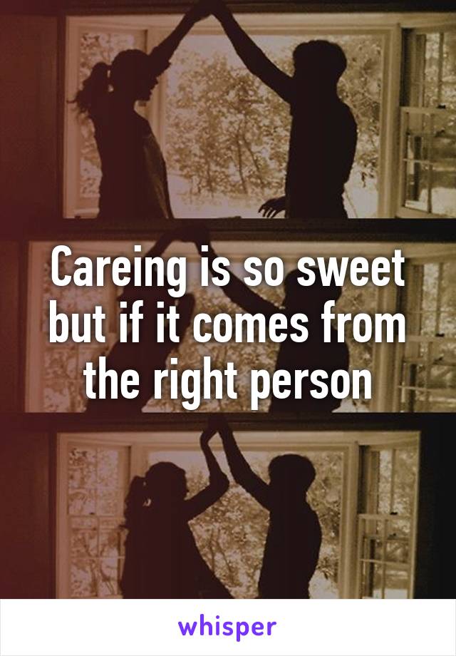 Careing is so sweet but if it comes from the right person