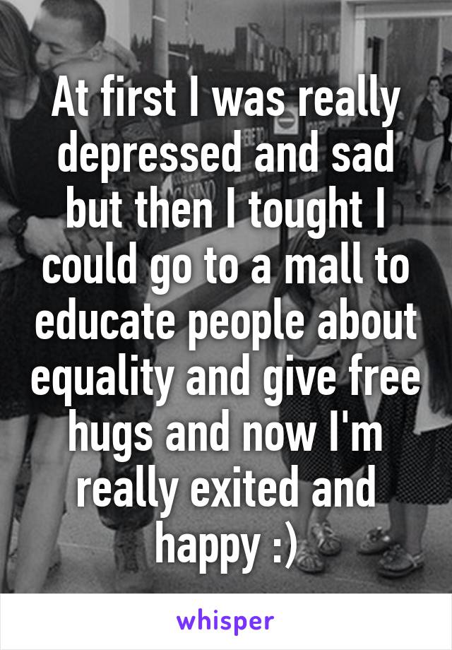 At first I was really depressed and sad but then I tought I could go to a mall to educate people about equality and give free hugs and now I'm really exited and happy :)