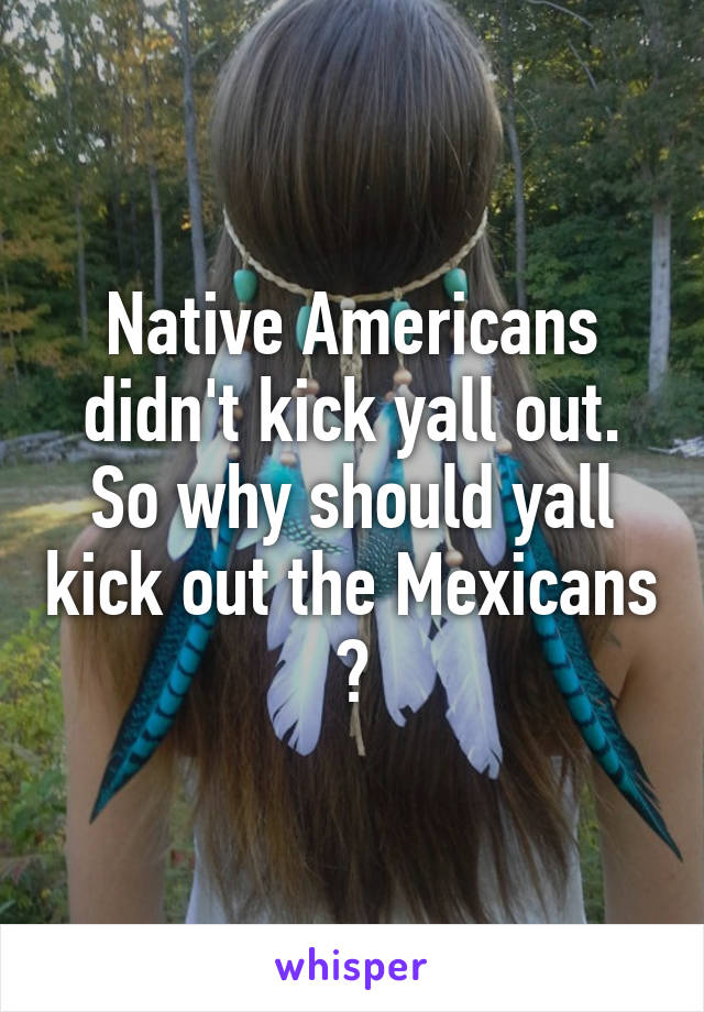 Native Americans didn't kick yall out. So why should yall kick out the Mexicans ?