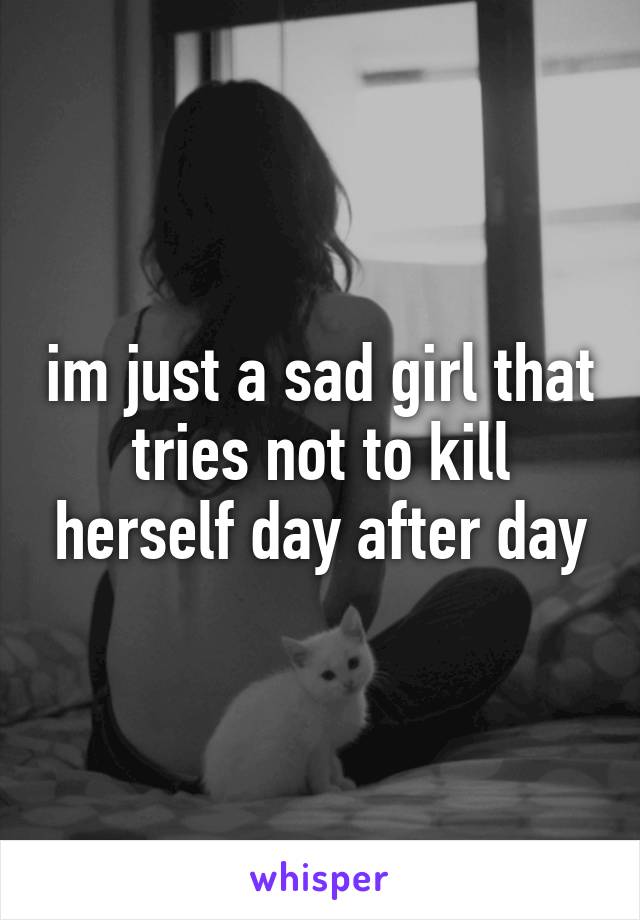 im just a sad girl that tries not to kill herself day after day