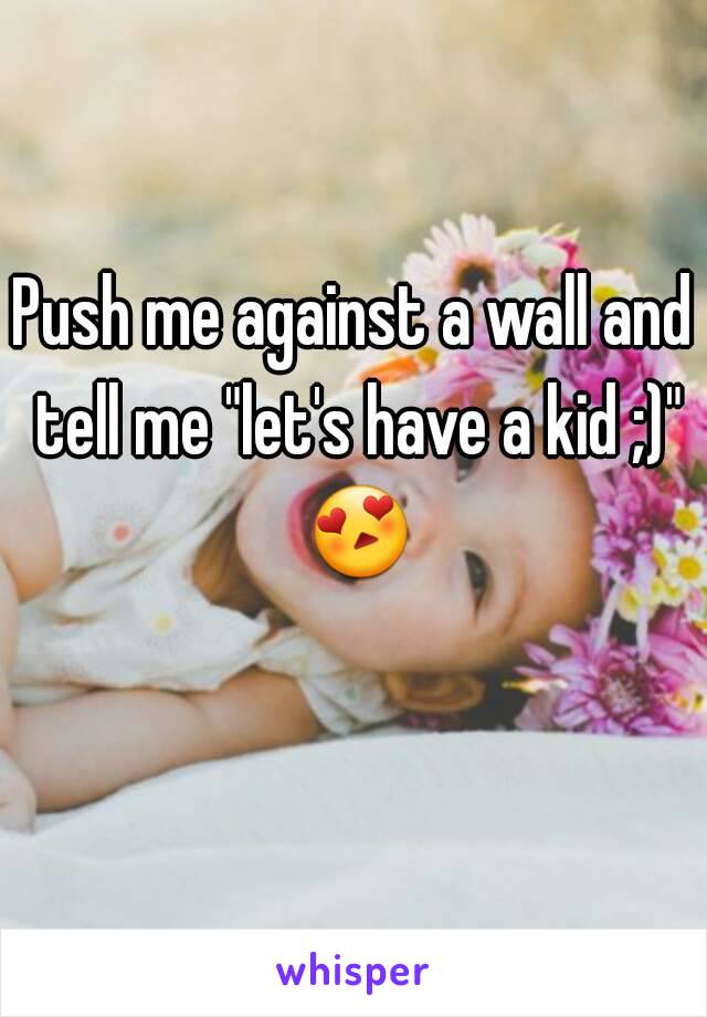 Push me against a wall and tell me "let's have a kid ;)" 😍 