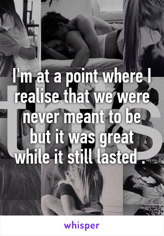 I'm at a point where I realise that we were never meant to be but it was great while it still lasted . 