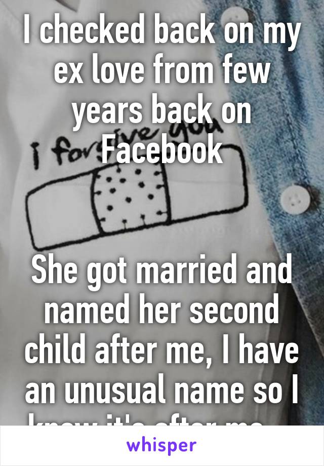 I checked back on my ex love from few years back on Facebook


She got married and named her second child after me, I have an unusual name so I know it's after me ...