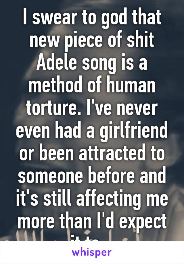 I swear to god that new piece of shit Adele song is a method of human torture. I've never even had a girlfriend or been attracted to someone before and it's still affecting me more than I'd expect it to...