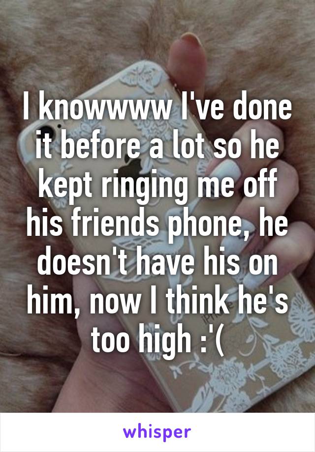 I knowwww I've done it before a lot so he kept ringing me off his friends phone, he doesn't have his on him, now I think he's too high :'(