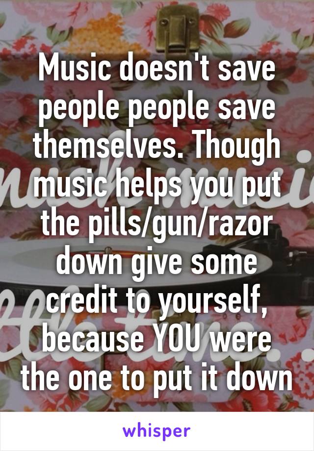 Music doesn't save people people save themselves. Though music helps you put the pills/gun/razor down give some credit to yourself, because YOU were the one to put it down