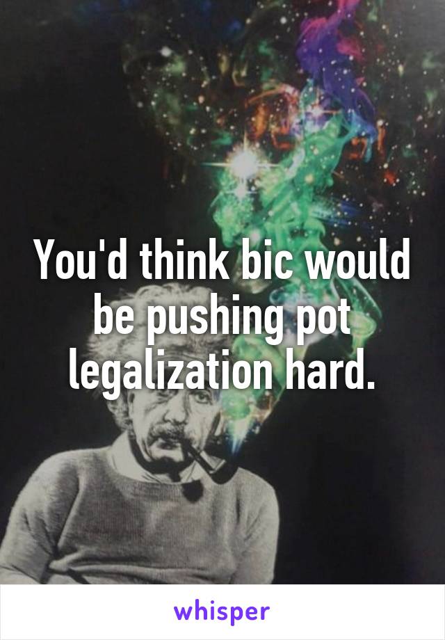 You'd think bic would be pushing pot legalization hard.