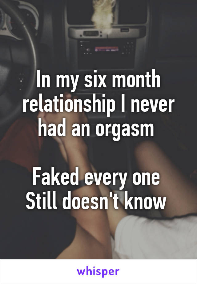 In my six month relationship I never had an orgasm 

Faked every one 
Still doesn't know 