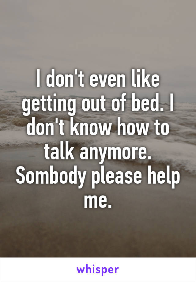 I don't even like getting out of bed. I don't know how to talk anymore. Sombody please help me.