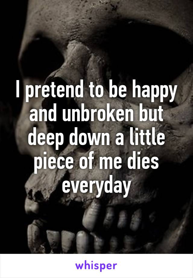 I pretend to be happy and unbroken but deep down a little piece of me dies everyday