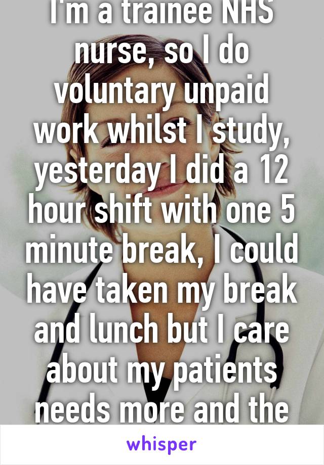 I'm a trainee NHS nurse, so I do voluntary unpaid work whilst I study, yesterday I did a 12 hour shift with one 5 minute break, I could have taken my break and lunch but I care about my patients needs more and the care they receive!