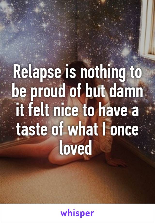 Relapse is nothing to be proud of but damn it felt nice to have a taste of what I once loved 