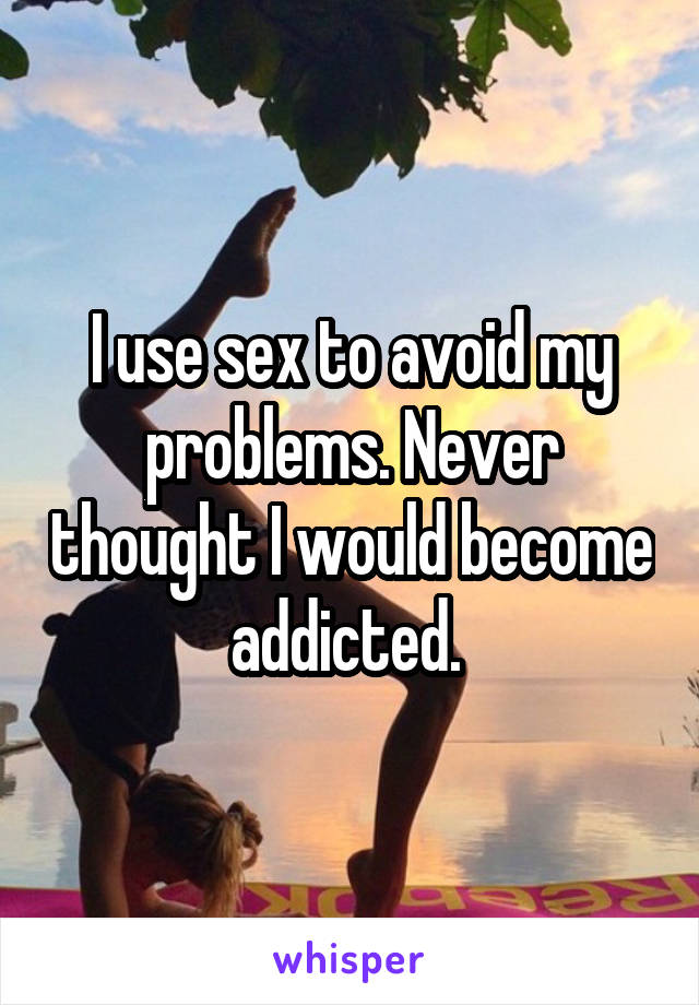 I use sex to avoid my problems. Never thought I would become addicted. 