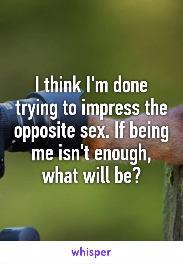 I think I'm done trying to impress the opposite sex. If being me isn't enough, what will be?