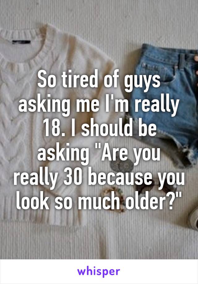 So tired of guys asking me I'm really 18. I should be asking "Are you really 30 because you look so much older?"