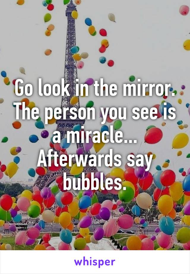 Go look in the mirror. The person you see is a miracle... Afterwards say bubbles.