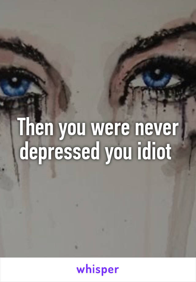 Then you were never depressed you idiot 