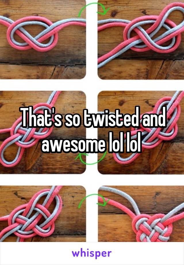 That's so twisted and awesome lol lol 