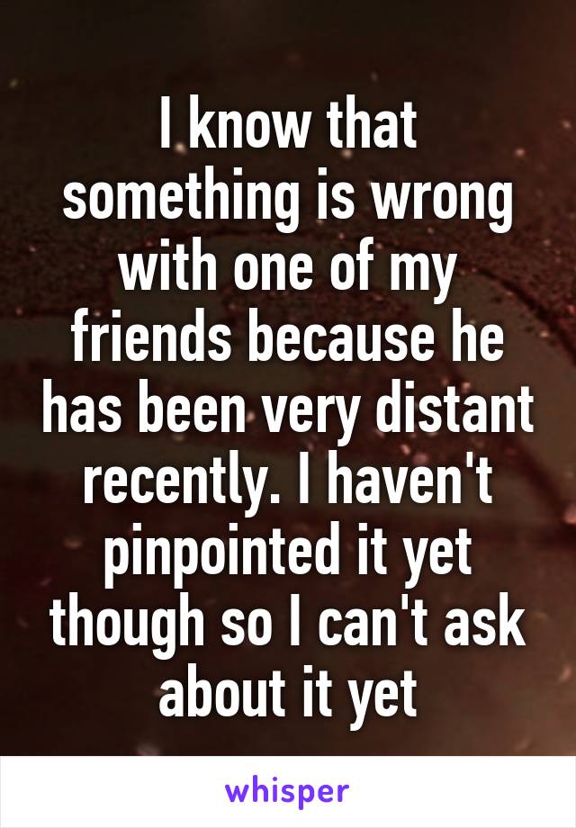 I know that something is wrong with one of my friends because he has been very distant recently. I haven't pinpointed it yet though so I can't ask about it yet