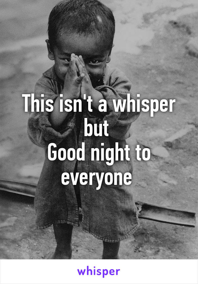 This isn't a whisper but 
Good night to everyone 