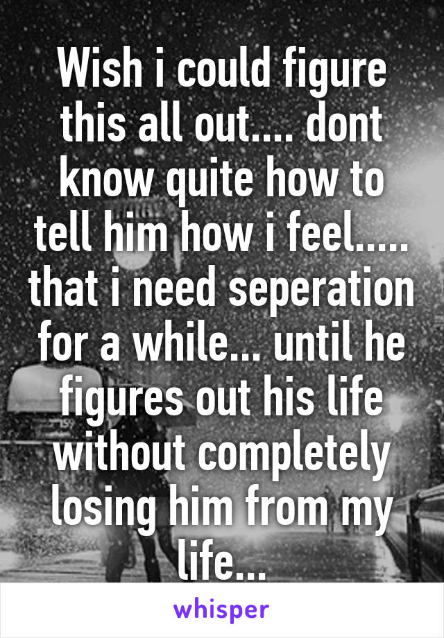 Wish i could figure this all out.... dont know quite how to tell him how i feel..... that i need seperation for a while... until he figures out his life without completely losing him from my life...