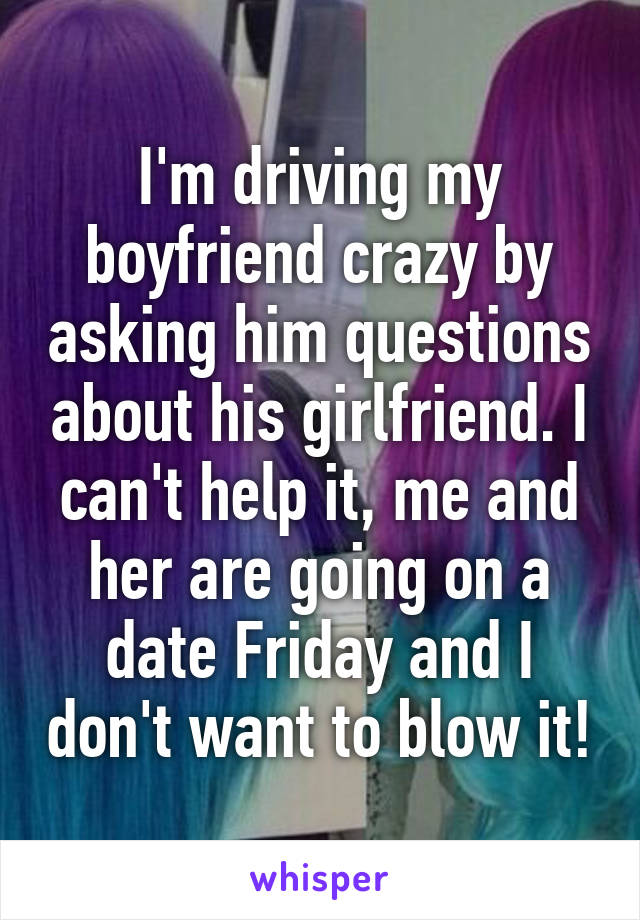 I'm driving my boyfriend crazy by asking him questions about his girlfriend. I can't help it, me and her are going on a date Friday and I don't want to blow it!