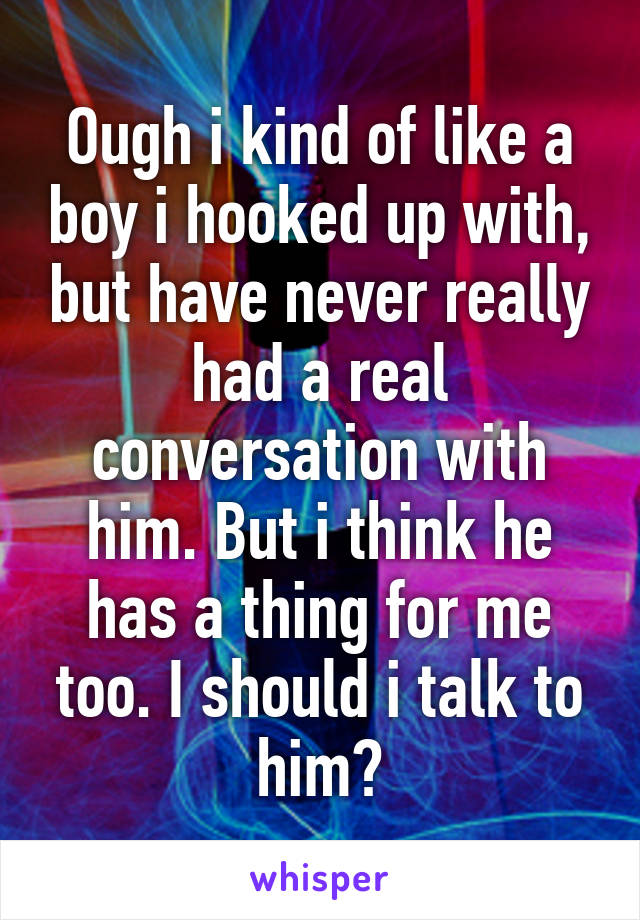 Ough i kind of like a boy i hooked up with, but have never really had a real conversation with him. But i think he has a thing for me too. I should i talk to him?
