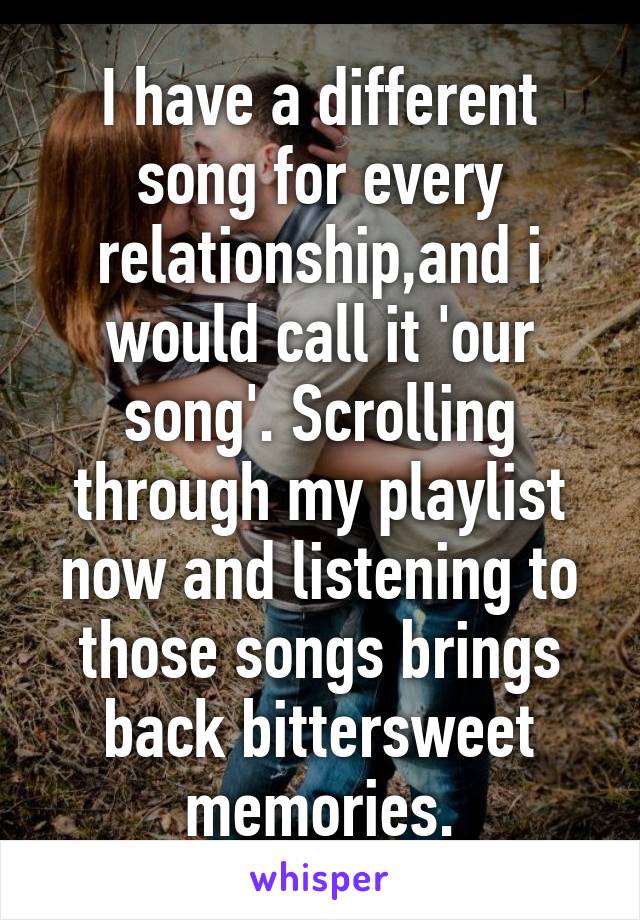 I have a different song for every relationship,and i would call it 'our song'. Scrolling through my playlist now and listening to those songs brings back bittersweet memories.